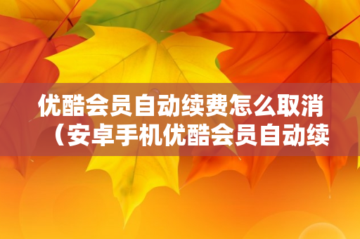 优酷会员自动续费怎么取消（安卓手机优酷会员自动续费怎么取消）