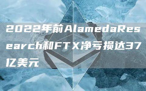 2022年前AlamedaResearch和FT净亏损达37亿美元