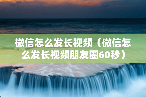 微信怎么发长视频（微信怎么发长视频朋友圈60秒）