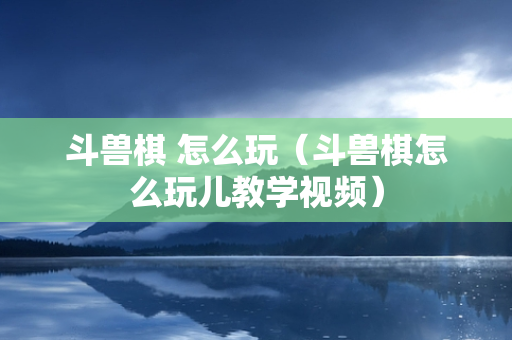 斗兽棋 怎么玩（斗兽棋怎么玩儿教学视频）