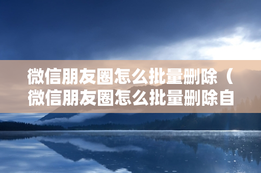 微信朋友圈怎么批量删除（微信朋友圈怎么批量删除自己发的内容）