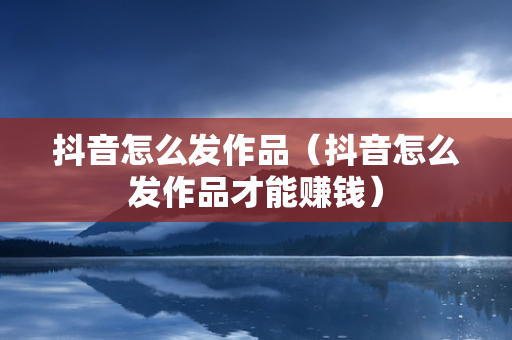 抖音怎么发作品（抖音怎么发作品才能赚钱）