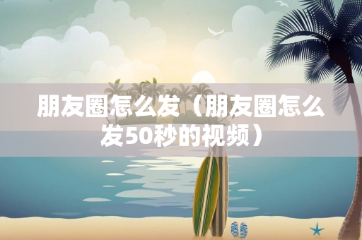 朋友圈怎么发（朋友圈怎么发50秒的视频）