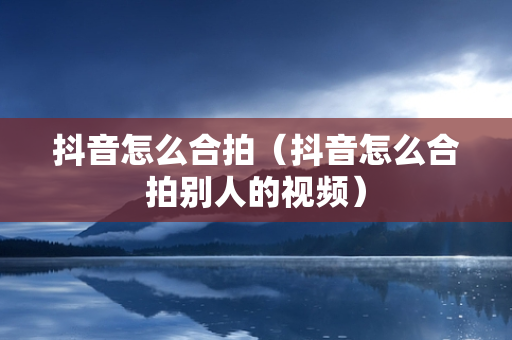 抖音怎么合拍（抖音怎么合拍别人的视频）