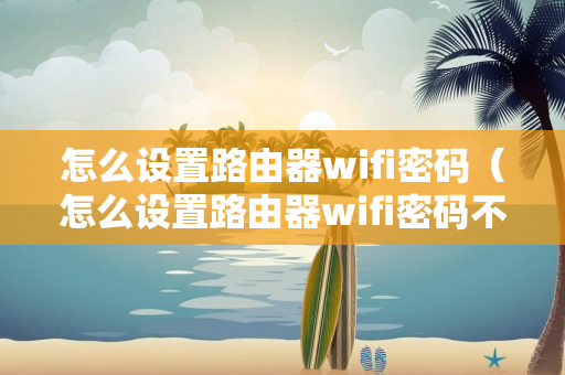 怎么设置路由器wifi密码（怎么设置路由器wifi密码不被破解）