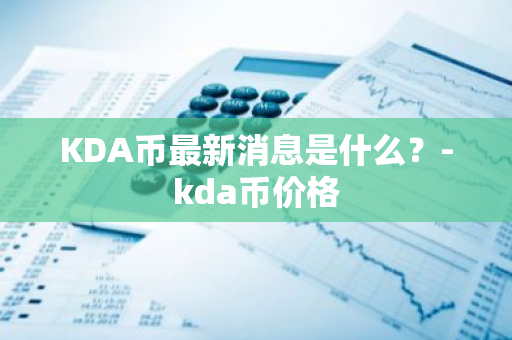 KDA币最新消息是什么？-kda币价格