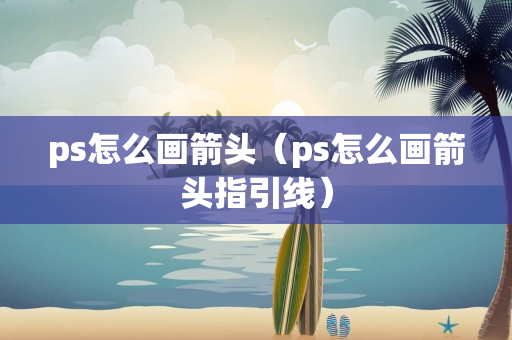 ps怎么画箭头（ps怎么画箭头指引线）