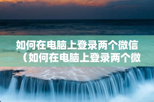 如何在电脑上登录两个微信（如何在电脑上登录两个微信账号）