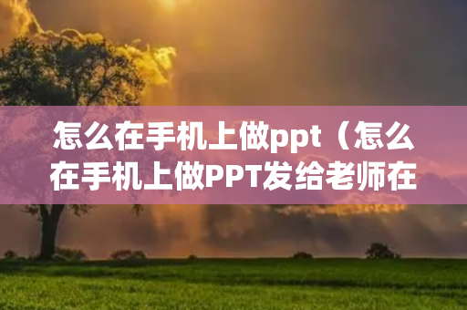 怎么在手机上做ppt（怎么在手机上做PPT发给老师在大屏幕上展示）