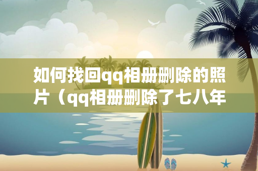 如何找回qq相册删除的照片（qq相册删除了七八年怎么找回照片）