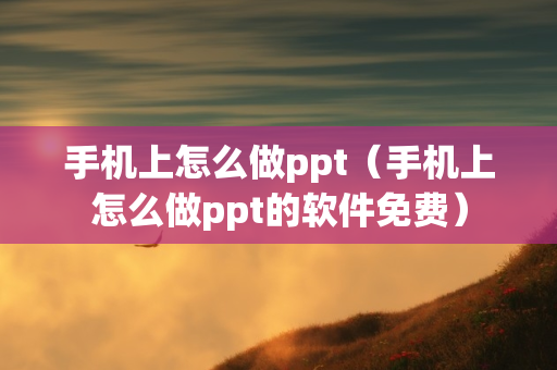 手机上怎么做ppt（手机上怎么做ppt的软件免费）