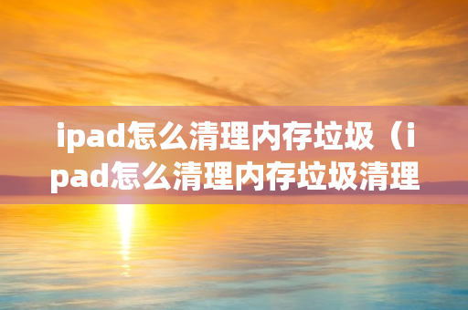 ipad怎么清理内存垃圾（ipad怎么清理内存垃圾清理）