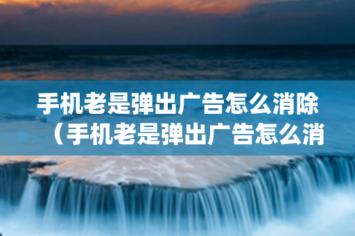 手机老是弹出广告怎么消除（手机老是弹出广告怎么消除oppo）