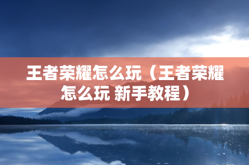 王者荣耀怎么玩（王者荣耀怎么玩 新手教程）