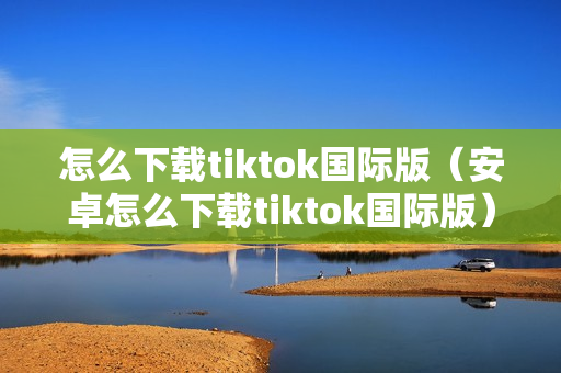 怎么下载tiktok国际版（安卓怎么下载tiktok国际版）