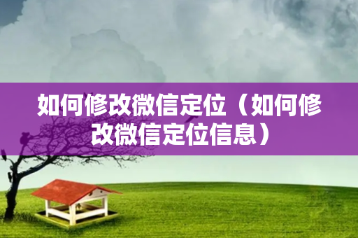 如何修改微信定位（如何修改微信定位信息）