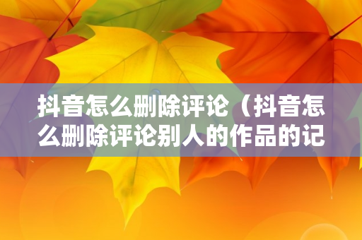 抖音怎么删除评论（抖音怎么删除评论别人的作品的记录）