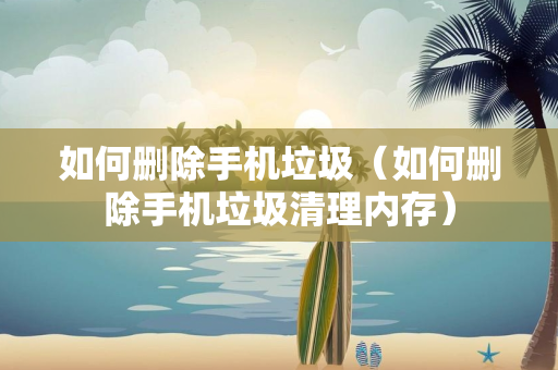 如何删除手机垃圾（如何删除手机垃圾清理内存）