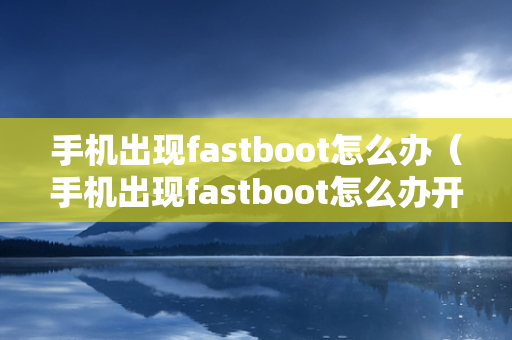 手机出现fastboot怎么办（手机出现fastboot怎么办开不了机）