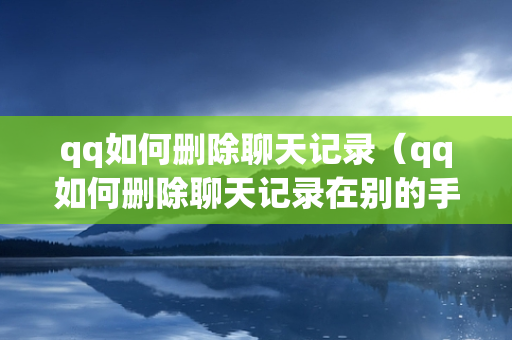 qq如何删除聊天记录（qq如何删除聊天记录在别的手机也看不见）