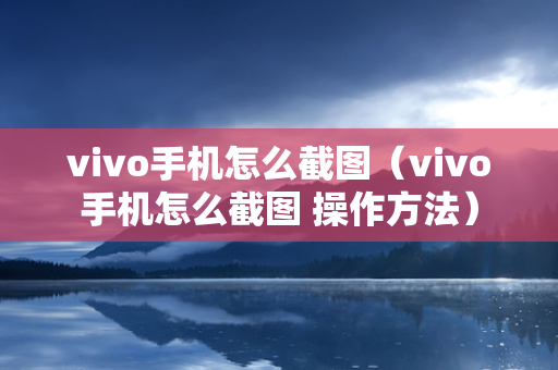 vivo手机怎么截图（vivo手机怎么截图 操作方法）