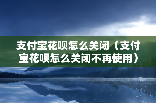 支付宝花呗怎么关闭（支付宝花呗怎么关闭不再使用）