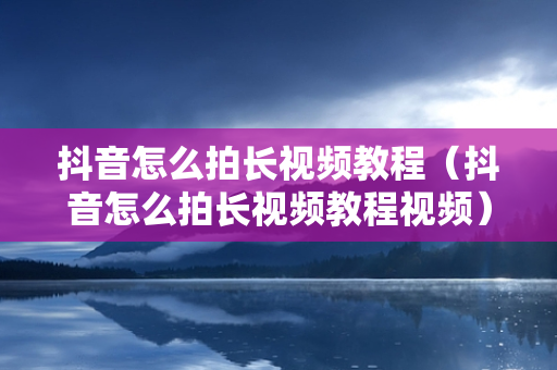 抖音怎么拍长视频教程（抖音怎么拍长视频教程视频）