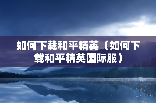 如何下载和平精英（如何下载和平精英国际服）