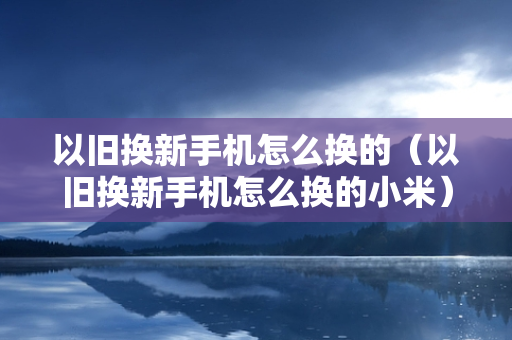 以旧换新手机怎么换的（以旧换新手机怎么换的小米）