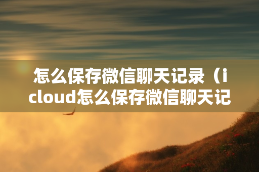 怎么保存微信聊天记录（icloud怎么保存微信聊天记录）