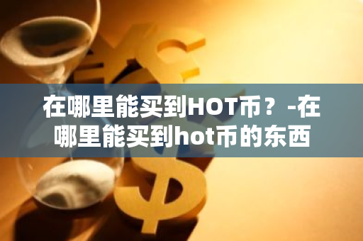 在哪里能买到HOT币？-在哪里能买到hot币的东西