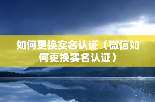 如何更换实名认证（微信如何更换实名认证）