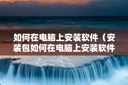 如何在电脑上安装软件（安装包如何在电脑上安装软件）