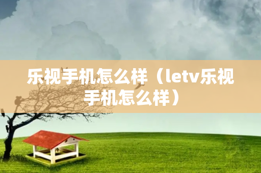 乐视手机怎么样（letv乐视手机怎么样）