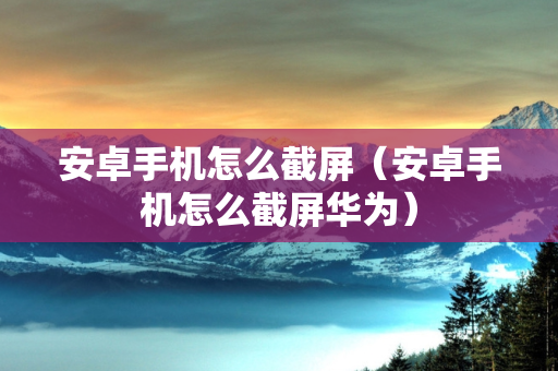 安卓手机怎么截屏（安卓手机怎么截屏华为）