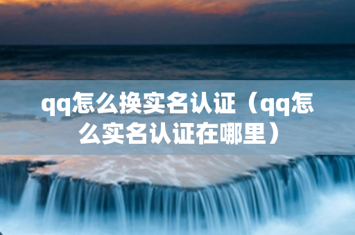 qq怎么换实名认证（qq怎么实名认证在哪里）