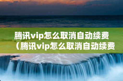 腾讯vip怎么取消自动续费（腾讯vip怎么取消自动续费苹果手机）