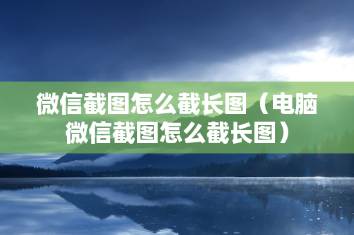 微信截图怎么截长图（电脑微信截图怎么截长图）