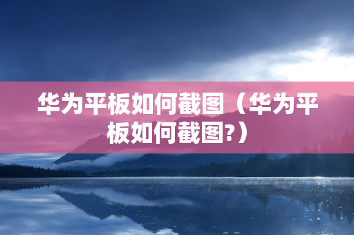 华为平板如何截图（华为平板如何截图?）