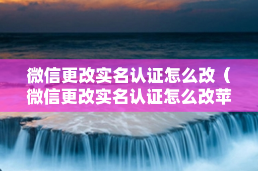 微信更改实名认证怎么改（微信更改实名认证怎么改苹果手机）