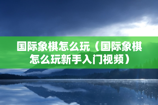 国际象棋怎么玩（国际象棋怎么玩新手入门视频）