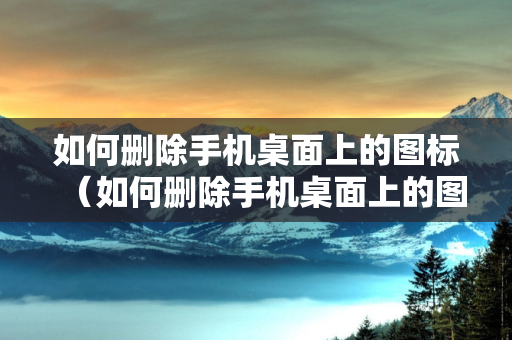 如何删除手机桌面上的图标（如何删除手机桌面上的图标,而不删除应用）