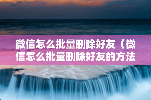 微信怎么批量删除好友（微信怎么批量删除好友的方法）