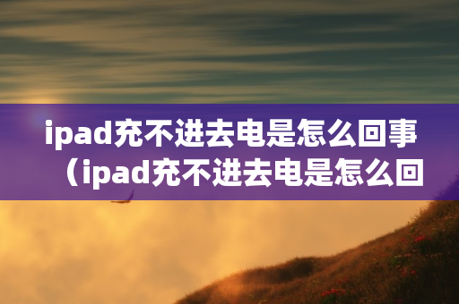 ipad充不进去电是怎么回事（ipad充不进去电是怎么回事?）