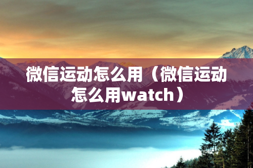 微信运动怎么用（微信运动怎么用watch）