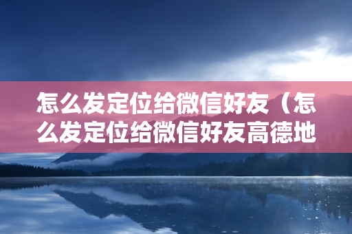 怎么发定位给微信好友（怎么发定位给微信好友高德地图）