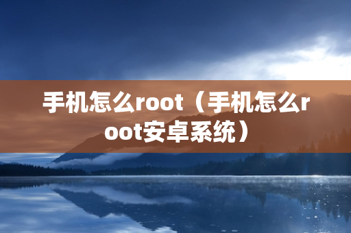 手机怎么root（手机怎么root安卓系统）