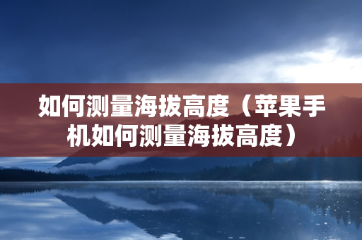 如何测量海拔高度（苹果手机如何测量海拔高度）