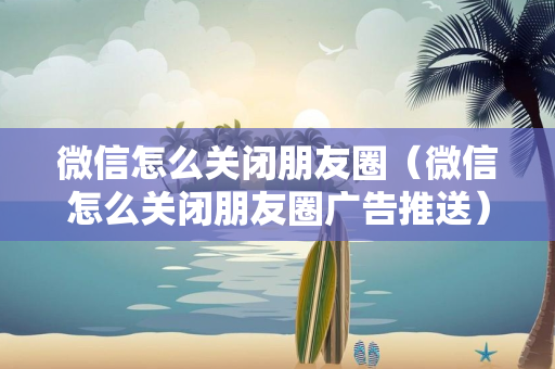 微信怎么关闭朋友圈（微信怎么关闭朋友圈广告推送）