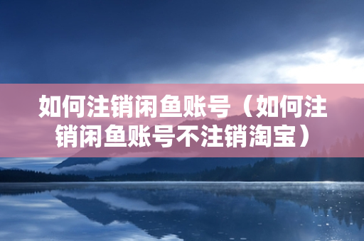 如何注销闲鱼账号（如何注销闲鱼账号不注销淘宝）